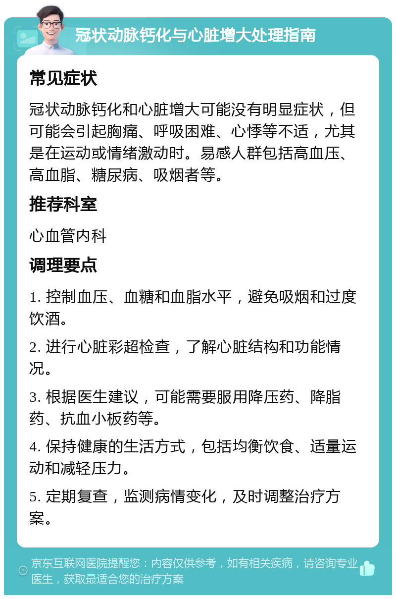 冠状动脉钙化与心脏增大处理指南 常见症状 冠状动脉钙化和心脏增大可能没有明显症状，但可能会引起胸痛、呼吸困难、心悸等不适，尤其是在运动或情绪激动时。易感人群包括高血压、高血脂、糖尿病、吸烟者等。 推荐科室 心血管内科 调理要点 1. 控制血压、血糖和血脂水平，避免吸烟和过度饮酒。 2. 进行心脏彩超检查，了解心脏结构和功能情况。 3. 根据医生建议，可能需要服用降压药、降脂药、抗血小板药等。 4. 保持健康的生活方式，包括均衡饮食、适量运动和减轻压力。 5. 定期复查，监测病情变化，及时调整治疗方案。