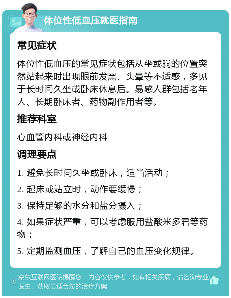 体位性低血压就医指南 常见症状 体位性低血压的常见症状包括从坐或躺的位置突然站起来时出现眼前发黑、头晕等不适感，多见于长时间久坐或卧床休息后。易感人群包括老年人、长期卧床者、药物副作用者等。 推荐科室 心血管内科或神经内科 调理要点 1. 避免长时间久坐或卧床，适当活动； 2. 起床或站立时，动作要缓慢； 3. 保持足够的水分和盐分摄入； 4. 如果症状严重，可以考虑服用盐酸米多君等药物； 5. 定期监测血压，了解自己的血压变化规律。