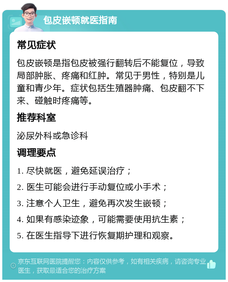 包皮嵌顿就医指南 常见症状 包皮嵌顿是指包皮被强行翻转后不能复位，导致局部肿胀、疼痛和红肿。常见于男性，特别是儿童和青少年。症状包括生殖器肿痛、包皮翻不下来、碰触时疼痛等。 推荐科室 泌尿外科或急诊科 调理要点 1. 尽快就医，避免延误治疗； 2. 医生可能会进行手动复位或小手术； 3. 注意个人卫生，避免再次发生嵌顿； 4. 如果有感染迹象，可能需要使用抗生素； 5. 在医生指导下进行恢复期护理和观察。