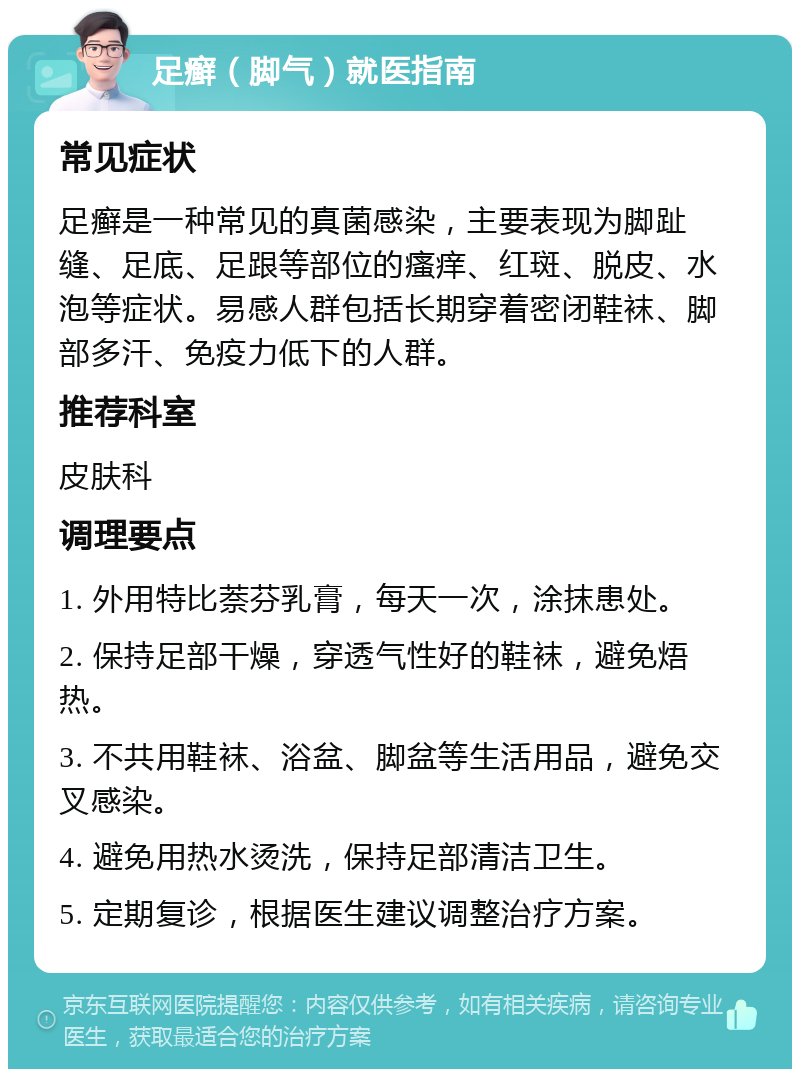 足癣（脚气）就医指南 常见症状 足癣是一种常见的真菌感染，主要表现为脚趾缝、足底、足跟等部位的瘙痒、红斑、脱皮、水泡等症状。易感人群包括长期穿着密闭鞋袜、脚部多汗、免疫力低下的人群。 推荐科室 皮肤科 调理要点 1. 外用特比萘芬乳膏，每天一次，涂抹患处。 2. 保持足部干燥，穿透气性好的鞋袜，避免焐热。 3. 不共用鞋袜、浴盆、脚盆等生活用品，避免交叉感染。 4. 避免用热水烫洗，保持足部清洁卫生。 5. 定期复诊，根据医生建议调整治疗方案。