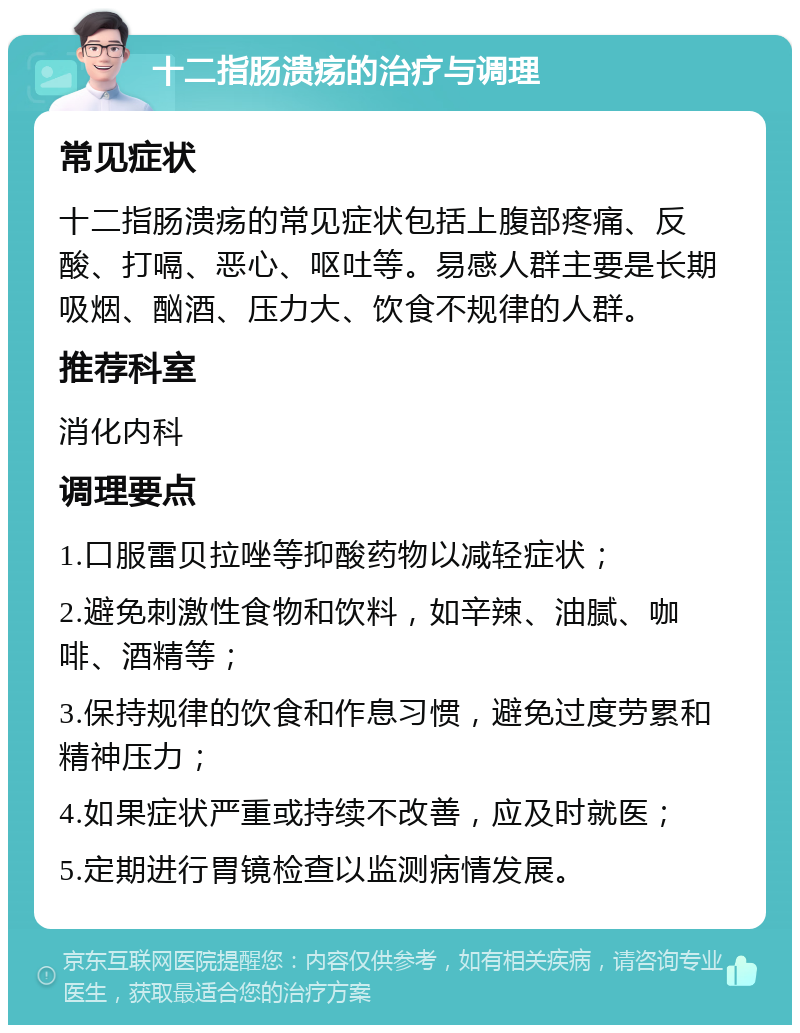 十二指肠溃疡的治疗与调理 常见症状 十二指肠溃疡的常见症状包括上腹部疼痛、反酸、打嗝、恶心、呕吐等。易感人群主要是长期吸烟、酗酒、压力大、饮食不规律的人群。 推荐科室 消化内科 调理要点 1.口服雷贝拉唑等抑酸药物以减轻症状； 2.避免刺激性食物和饮料，如辛辣、油腻、咖啡、酒精等； 3.保持规律的饮食和作息习惯，避免过度劳累和精神压力； 4.如果症状严重或持续不改善，应及时就医； 5.定期进行胃镜检查以监测病情发展。