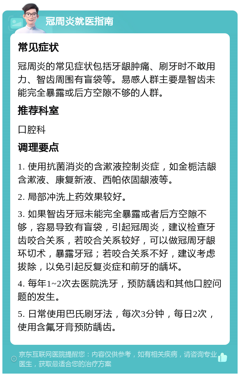 冠周炎就医指南 常见症状 冠周炎的常见症状包括牙龈肿痛、刷牙时不敢用力、智齿周围有盲袋等。易感人群主要是智齿未能完全暴露或后方空隙不够的人群。 推荐科室 口腔科 调理要点 1. 使用抗菌消炎的含漱液控制炎症，如金栀洁龈含漱液、康复新液、西帕依固龈液等。 2. 局部冲洗上药效果较好。 3. 如果智齿牙冠未能完全暴露或者后方空隙不够，容易导致有盲袋，引起冠周炎，建议检查牙齿咬合关系，若咬合关系较好，可以做冠周牙龈环切术，暴露牙冠；若咬合关系不好，建议考虑拔除，以免引起反复炎症和前牙的龋坏。 4. 每年1~2次去医院洗牙，预防龋齿和其他口腔问题的发生。 5. 日常使用巴氏刷牙法，每次3分钟，每日2次，使用含氟牙膏预防龋齿。