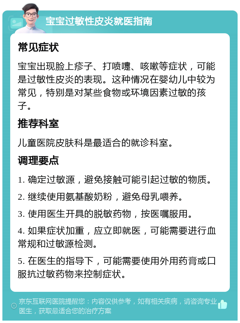 宝宝过敏性皮炎就医指南 常见症状 宝宝出现脸上疹子、打喷嚏、咳嗽等症状，可能是过敏性皮炎的表现。这种情况在婴幼儿中较为常见，特别是对某些食物或环境因素过敏的孩子。 推荐科室 儿童医院皮肤科是最适合的就诊科室。 调理要点 1. 确定过敏源，避免接触可能引起过敏的物质。 2. 继续使用氨基酸奶粉，避免母乳喂养。 3. 使用医生开具的脱敏药物，按医嘱服用。 4. 如果症状加重，应立即就医，可能需要进行血常规和过敏源检测。 5. 在医生的指导下，可能需要使用外用药膏或口服抗过敏药物来控制症状。