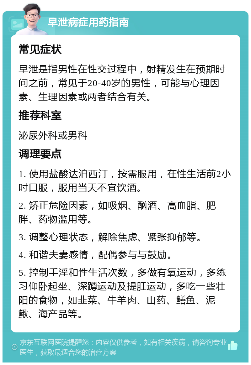 早泄病症用药指南 常见症状 早泄是指男性在性交过程中，射精发生在预期时间之前，常见于20-40岁的男性，可能与心理因素、生理因素或两者结合有关。 推荐科室 泌尿外科或男科 调理要点 1. 使用盐酸达泊西汀，按需服用，在性生活前2小时口服，服用当天不宜饮酒。 2. 矫正危险因素，如吸烟、酗酒、高血脂、肥胖、药物滥用等。 3. 调整心理状态，解除焦虑、紧张抑郁等。 4. 和谐夫妻感情，配偶参与与鼓励。 5. 控制手淫和性生活次数，多做有氧运动，多练习仰卧起坐、深蹲运动及提肛运动，多吃一些壮阳的食物，如韭菜、牛羊肉、山药、鳝鱼、泥鳅、海产品等。