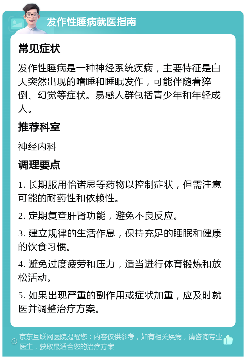 发作性睡病就医指南 常见症状 发作性睡病是一种神经系统疾病，主要特征是白天突然出现的嗜睡和睡眠发作，可能伴随着猝倒、幻觉等症状。易感人群包括青少年和年轻成人。 推荐科室 神经内科 调理要点 1. 长期服用怡诺思等药物以控制症状，但需注意可能的耐药性和依赖性。 2. 定期复查肝肾功能，避免不良反应。 3. 建立规律的生活作息，保持充足的睡眠和健康的饮食习惯。 4. 避免过度疲劳和压力，适当进行体育锻炼和放松活动。 5. 如果出现严重的副作用或症状加重，应及时就医并调整治疗方案。