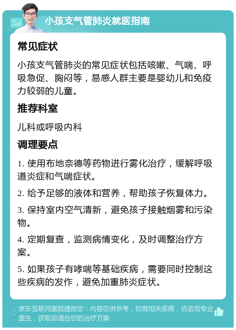 小孩支气管肺炎就医指南 常见症状 小孩支气管肺炎的常见症状包括咳嗽、气喘、呼吸急促、胸闷等，易感人群主要是婴幼儿和免疫力较弱的儿童。 推荐科室 儿科或呼吸内科 调理要点 1. 使用布地奈德等药物进行雾化治疗，缓解呼吸道炎症和气喘症状。 2. 给予足够的液体和营养，帮助孩子恢复体力。 3. 保持室内空气清新，避免孩子接触烟雾和污染物。 4. 定期复查，监测病情变化，及时调整治疗方案。 5. 如果孩子有哮喘等基础疾病，需要同时控制这些疾病的发作，避免加重肺炎症状。