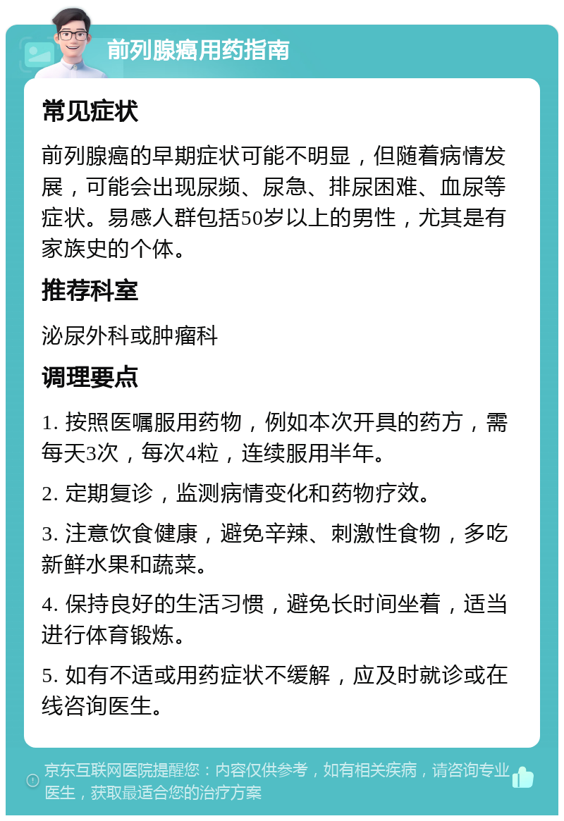 前列腺癌用药指南 常见症状 前列腺癌的早期症状可能不明显，但随着病情发展，可能会出现尿频、尿急、排尿困难、血尿等症状。易感人群包括50岁以上的男性，尤其是有家族史的个体。 推荐科室 泌尿外科或肿瘤科 调理要点 1. 按照医嘱服用药物，例如本次开具的药方，需每天3次，每次4粒，连续服用半年。 2. 定期复诊，监测病情变化和药物疗效。 3. 注意饮食健康，避免辛辣、刺激性食物，多吃新鲜水果和蔬菜。 4. 保持良好的生活习惯，避免长时间坐着，适当进行体育锻炼。 5. 如有不适或用药症状不缓解，应及时就诊或在线咨询医生。