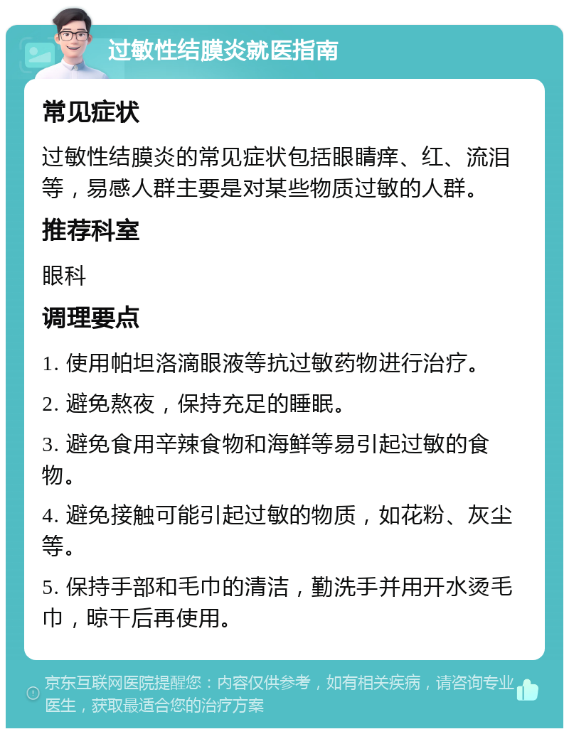 过敏性结膜炎就医指南 常见症状 过敏性结膜炎的常见症状包括眼睛痒、红、流泪等，易感人群主要是对某些物质过敏的人群。 推荐科室 眼科 调理要点 1. 使用帕坦洛滴眼液等抗过敏药物进行治疗。 2. 避免熬夜，保持充足的睡眠。 3. 避免食用辛辣食物和海鲜等易引起过敏的食物。 4. 避免接触可能引起过敏的物质，如花粉、灰尘等。 5. 保持手部和毛巾的清洁，勤洗手并用开水烫毛巾，晾干后再使用。