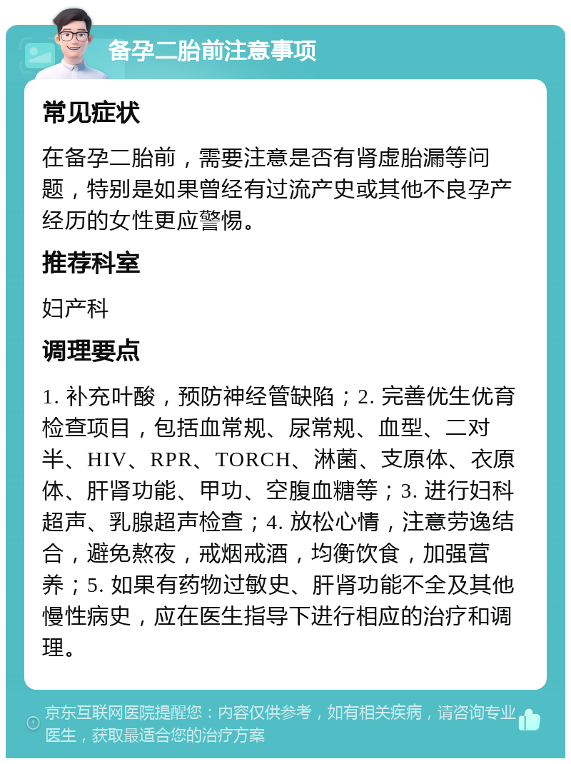 备孕二胎前注意事项 常见症状 在备孕二胎前，需要注意是否有肾虚胎漏等问题，特别是如果曾经有过流产史或其他不良孕产经历的女性更应警惕。 推荐科室 妇产科 调理要点 1. 补充叶酸，预防神经管缺陷；2. 完善优生优育检查项目，包括血常规、尿常规、血型、二对半、HIV、RPR、TORCH、淋菌、支原体、衣原体、肝肾功能、甲功、空腹血糖等；3. 进行妇科超声、乳腺超声检查；4. 放松心情，注意劳逸结合，避免熬夜，戒烟戒酒，均衡饮食，加强营养；5. 如果有药物过敏史、肝肾功能不全及其他慢性病史，应在医生指导下进行相应的治疗和调理。