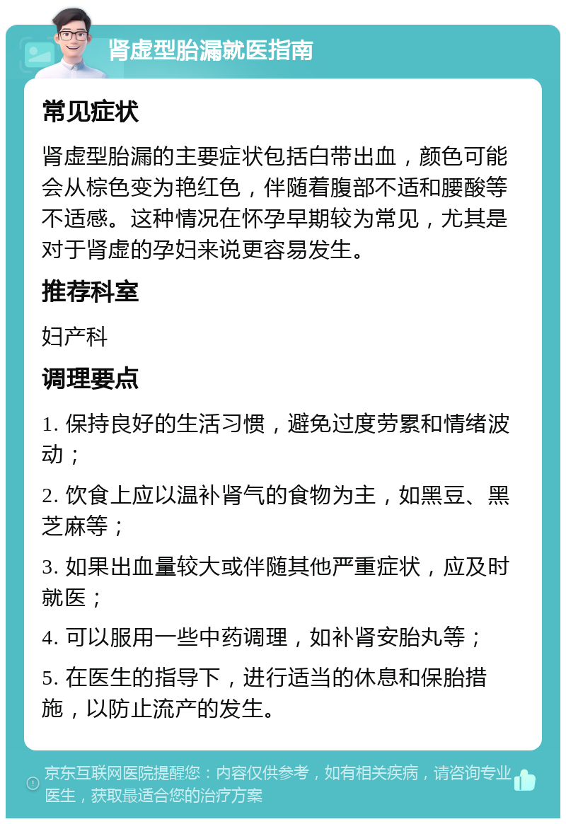 肾虚型胎漏就医指南 常见症状 肾虚型胎漏的主要症状包括白带出血，颜色可能会从棕色变为艳红色，伴随着腹部不适和腰酸等不适感。这种情况在怀孕早期较为常见，尤其是对于肾虚的孕妇来说更容易发生。 推荐科室 妇产科 调理要点 1. 保持良好的生活习惯，避免过度劳累和情绪波动； 2. 饮食上应以温补肾气的食物为主，如黑豆、黑芝麻等； 3. 如果出血量较大或伴随其他严重症状，应及时就医； 4. 可以服用一些中药调理，如补肾安胎丸等； 5. 在医生的指导下，进行适当的休息和保胎措施，以防止流产的发生。