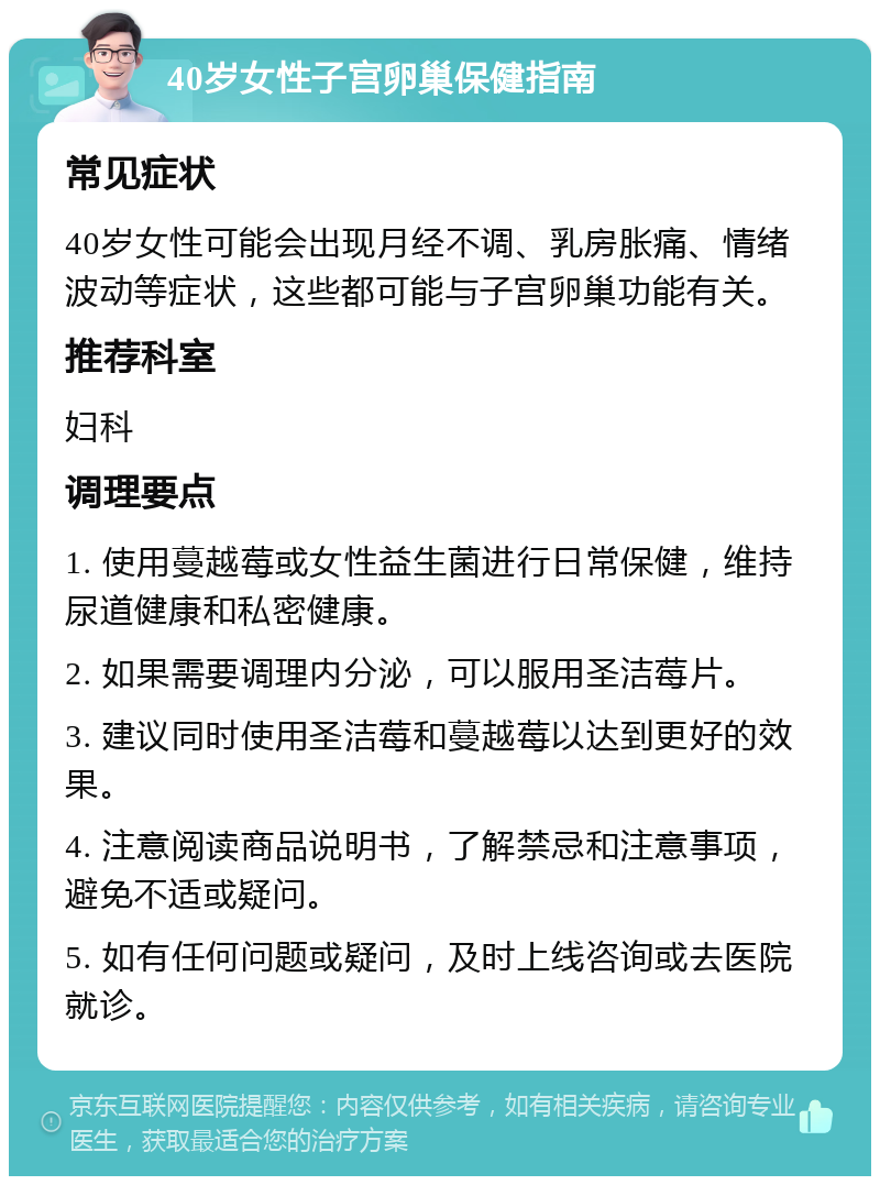 40岁女性子宫卵巢保健指南 常见症状 40岁女性可能会出现月经不调、乳房胀痛、情绪波动等症状，这些都可能与子宫卵巢功能有关。 推荐科室 妇科 调理要点 1. 使用蔓越莓或女性益生菌进行日常保健，维持尿道健康和私密健康。 2. 如果需要调理内分泌，可以服用圣洁莓片。 3. 建议同时使用圣洁莓和蔓越莓以达到更好的效果。 4. 注意阅读商品说明书，了解禁忌和注意事项，避免不适或疑问。 5. 如有任何问题或疑问，及时上线咨询或去医院就诊。