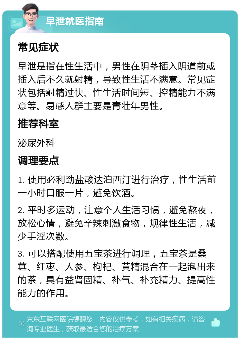 早泄就医指南 常见症状 早泄是指在性生活中，男性在阴茎插入阴道前或插入后不久就射精，导致性生活不满意。常见症状包括射精过快、性生活时间短、控精能力不满意等。易感人群主要是青壮年男性。 推荐科室 泌尿外科 调理要点 1. 使用必利劲盐酸达泊西汀进行治疗，性生活前一小时口服一片，避免饮酒。 2. 平时多运动，注意个人生活习惯，避免熬夜，放松心情，避免辛辣刺激食物，规律性生活，减少手淫次数。 3. 可以搭配使用五宝茶进行调理，五宝茶是桑葚、红枣、人参、枸杞、黄精混合在一起泡出来的茶，具有益肾固精、补气、补充精力、提高性能力的作用。