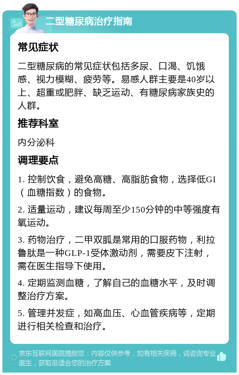 二型糖尿病治疗指南 常见症状 二型糖尿病的常见症状包括多尿、口渴、饥饿感、视力模糊、疲劳等。易感人群主要是40岁以上、超重或肥胖、缺乏运动、有糖尿病家族史的人群。 推荐科室 内分泌科 调理要点 1. 控制饮食，避免高糖、高脂肪食物，选择低GI（血糖指数）的食物。 2. 适量运动，建议每周至少150分钟的中等强度有氧运动。 3. 药物治疗，二甲双胍是常用的口服药物，利拉鲁肽是一种GLP-1受体激动剂，需要皮下注射，需在医生指导下使用。 4. 定期监测血糖，了解自己的血糖水平，及时调整治疗方案。 5. 管理并发症，如高血压、心血管疾病等，定期进行相关检查和治疗。