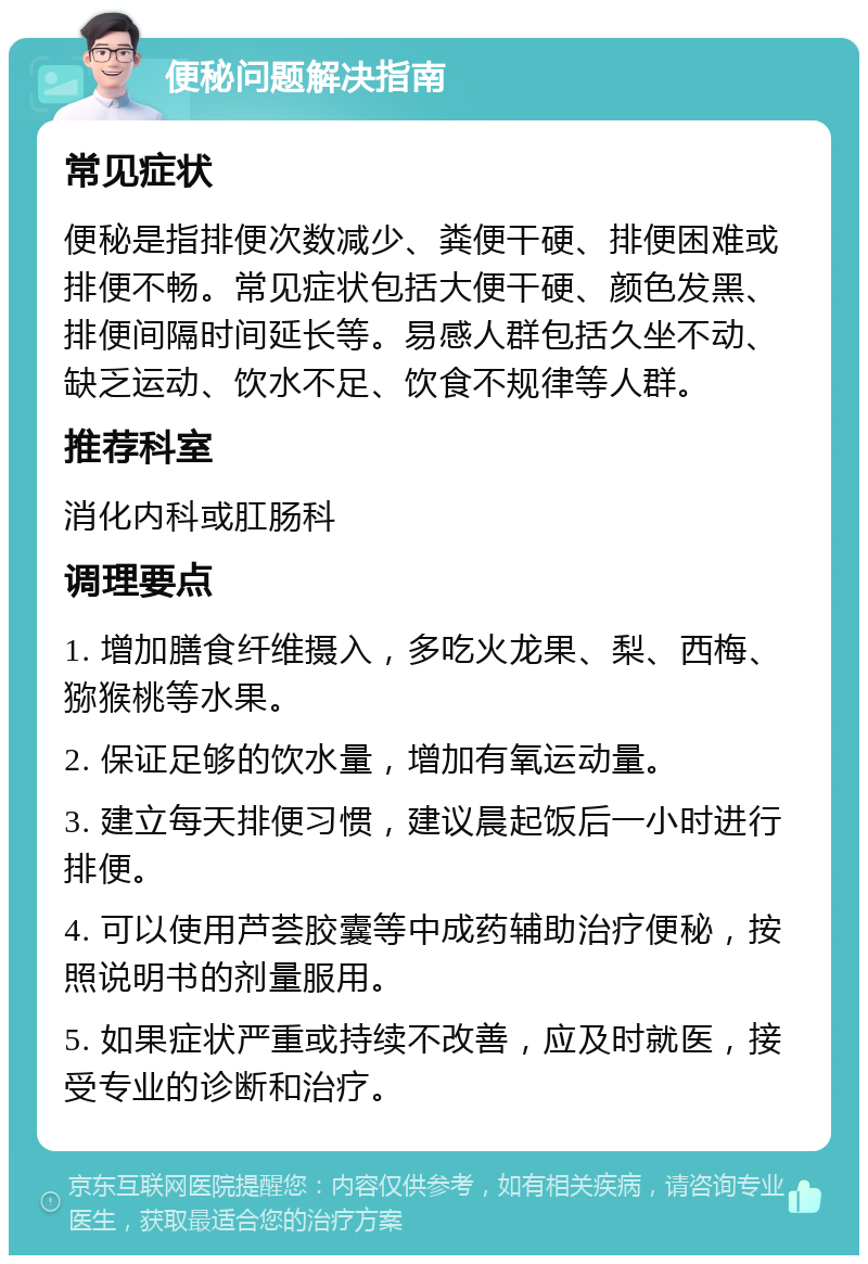 便秘问题解决指南 常见症状 便秘是指排便次数减少、粪便干硬、排便困难或排便不畅。常见症状包括大便干硬、颜色发黑、排便间隔时间延长等。易感人群包括久坐不动、缺乏运动、饮水不足、饮食不规律等人群。 推荐科室 消化内科或肛肠科 调理要点 1. 增加膳食纤维摄入，多吃火龙果、梨、西梅、猕猴桃等水果。 2. 保证足够的饮水量，增加有氧运动量。 3. 建立每天排便习惯，建议晨起饭后一小时进行排便。 4. 可以使用芦荟胶囊等中成药辅助治疗便秘，按照说明书的剂量服用。 5. 如果症状严重或持续不改善，应及时就医，接受专业的诊断和治疗。