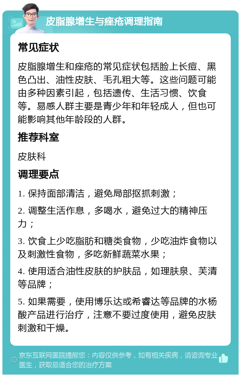 皮脂腺增生与痤疮调理指南 常见症状 皮脂腺增生和痤疮的常见症状包括脸上长痘、黑色凸出、油性皮肤、毛孔粗大等。这些问题可能由多种因素引起，包括遗传、生活习惯、饮食等。易感人群主要是青少年和年轻成人，但也可能影响其他年龄段的人群。 推荐科室 皮肤科 调理要点 1. 保持面部清洁，避免局部抠抓刺激； 2. 调整生活作息，多喝水，避免过大的精神压力； 3. 饮食上少吃脂肪和糖类食物，少吃油炸食物以及刺激性食物，多吃新鲜蔬菜水果； 4. 使用适合油性皮肤的护肤品，如理肤泉、芙清等品牌； 5. 如果需要，使用博乐达或希睿达等品牌的水杨酸产品进行治疗，注意不要过度使用，避免皮肤刺激和干燥。