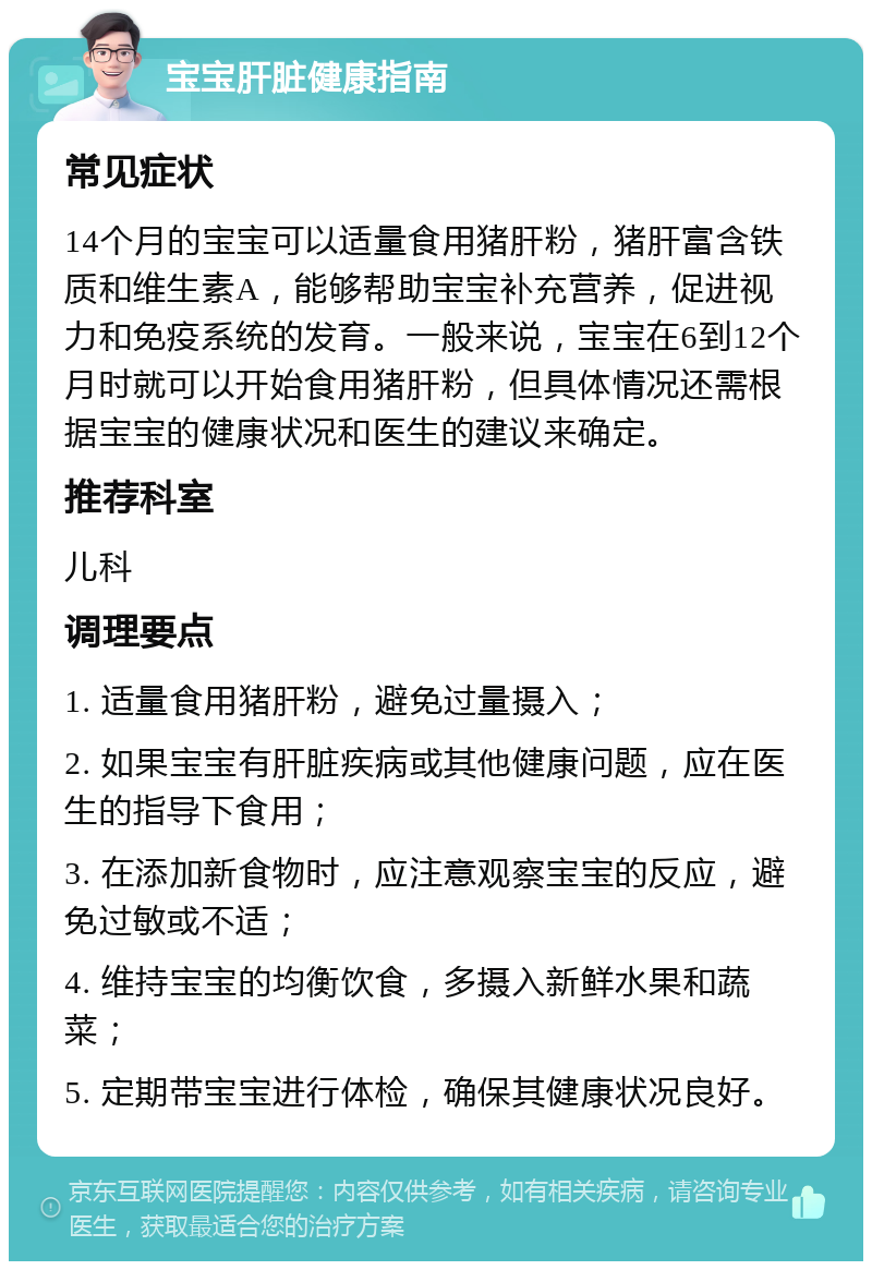 宝宝肝脏健康指南 常见症状 14个月的宝宝可以适量食用猪肝粉，猪肝富含铁质和维生素A，能够帮助宝宝补充营养，促进视力和免疫系统的发育。一般来说，宝宝在6到12个月时就可以开始食用猪肝粉，但具体情况还需根据宝宝的健康状况和医生的建议来确定。 推荐科室 儿科 调理要点 1. 适量食用猪肝粉，避免过量摄入； 2. 如果宝宝有肝脏疾病或其他健康问题，应在医生的指导下食用； 3. 在添加新食物时，应注意观察宝宝的反应，避免过敏或不适； 4. 维持宝宝的均衡饮食，多摄入新鲜水果和蔬菜； 5. 定期带宝宝进行体检，确保其健康状况良好。