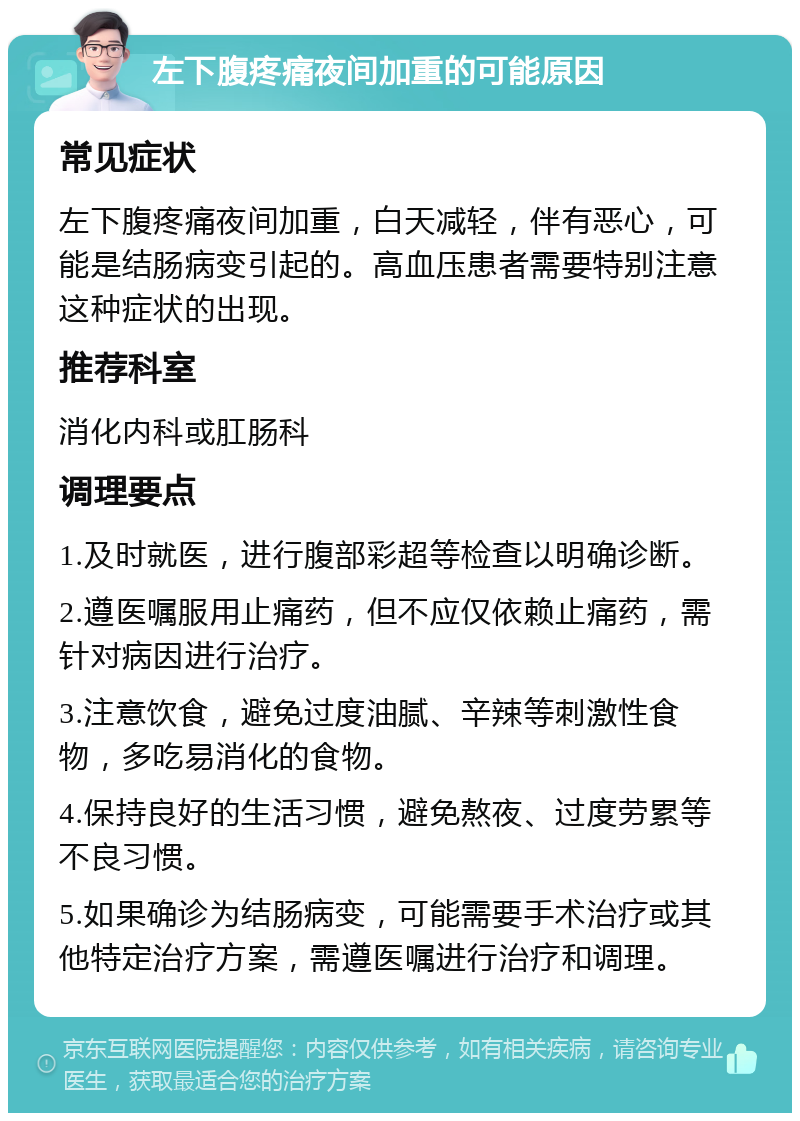 左下腹疼痛夜间加重的可能原因 常见症状 左下腹疼痛夜间加重，白天减轻，伴有恶心，可能是结肠病变引起的。高血压患者需要特别注意这种症状的出现。 推荐科室 消化内科或肛肠科 调理要点 1.及时就医，进行腹部彩超等检查以明确诊断。 2.遵医嘱服用止痛药，但不应仅依赖止痛药，需针对病因进行治疗。 3.注意饮食，避免过度油腻、辛辣等刺激性食物，多吃易消化的食物。 4.保持良好的生活习惯，避免熬夜、过度劳累等不良习惯。 5.如果确诊为结肠病变，可能需要手术治疗或其他特定治疗方案，需遵医嘱进行治疗和调理。