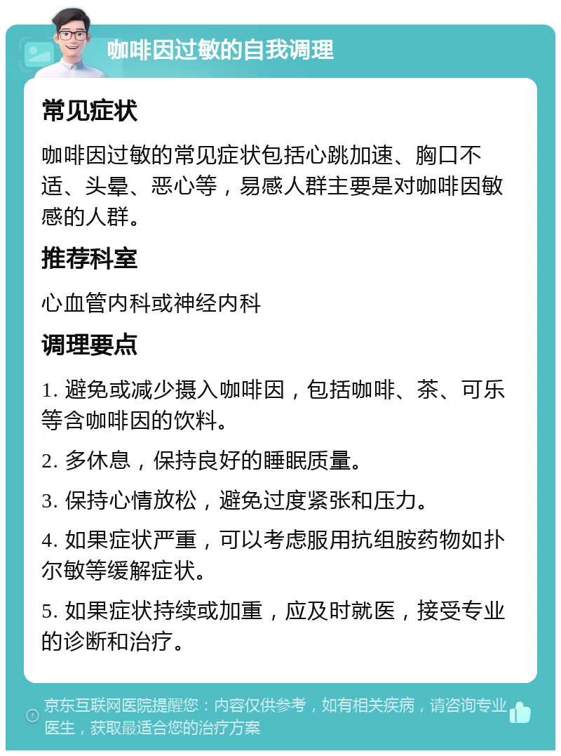 咖啡因过敏的自我调理 常见症状 咖啡因过敏的常见症状包括心跳加速、胸口不适、头晕、恶心等，易感人群主要是对咖啡因敏感的人群。 推荐科室 心血管内科或神经内科 调理要点 1. 避免或减少摄入咖啡因，包括咖啡、茶、可乐等含咖啡因的饮料。 2. 多休息，保持良好的睡眠质量。 3. 保持心情放松，避免过度紧张和压力。 4. 如果症状严重，可以考虑服用抗组胺药物如扑尔敏等缓解症状。 5. 如果症状持续或加重，应及时就医，接受专业的诊断和治疗。