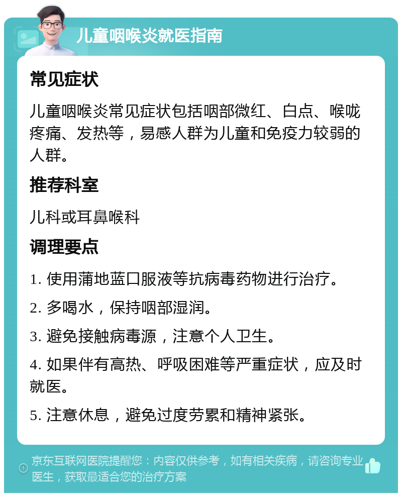 儿童咽喉炎就医指南 常见症状 儿童咽喉炎常见症状包括咽部微红、白点、喉咙疼痛、发热等，易感人群为儿童和免疫力较弱的人群。 推荐科室 儿科或耳鼻喉科 调理要点 1. 使用蒲地蓝口服液等抗病毒药物进行治疗。 2. 多喝水，保持咽部湿润。 3. 避免接触病毒源，注意个人卫生。 4. 如果伴有高热、呼吸困难等严重症状，应及时就医。 5. 注意休息，避免过度劳累和精神紧张。