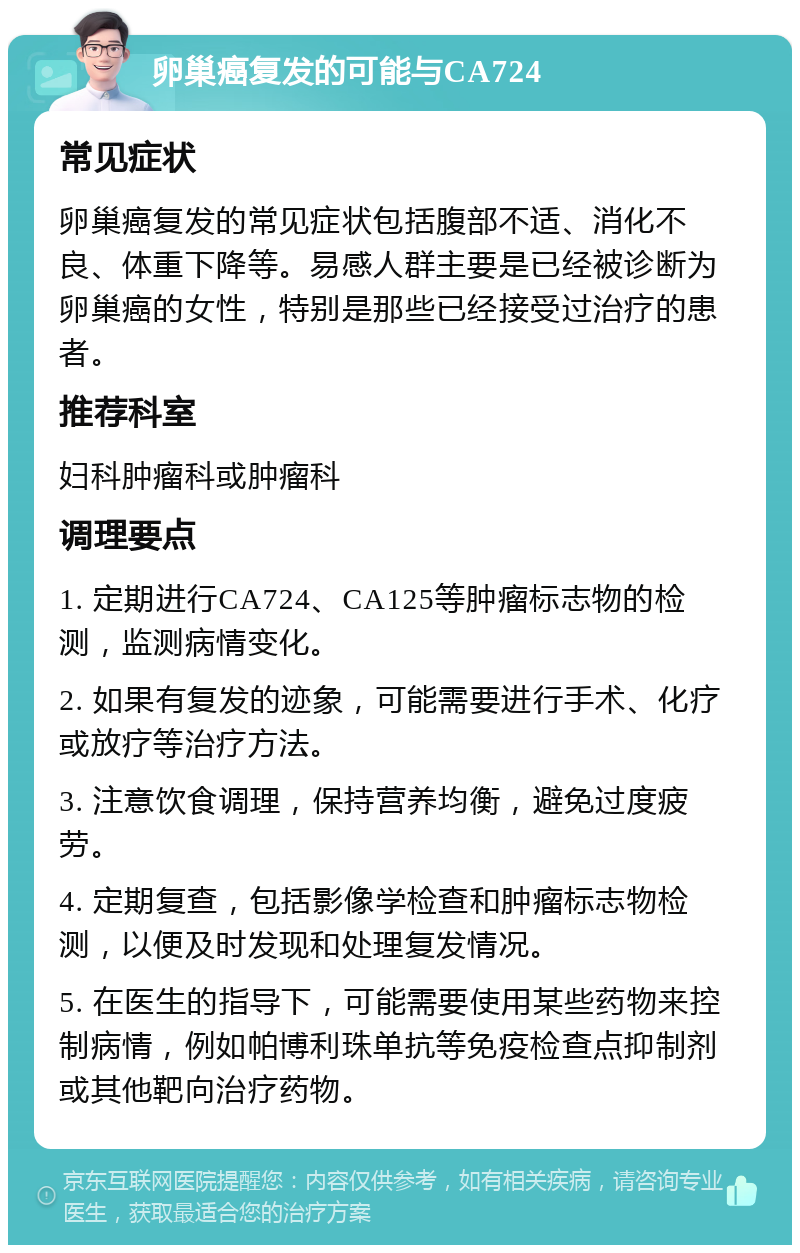 卵巢癌复发的可能与CA724 常见症状 卵巢癌复发的常见症状包括腹部不适、消化不良、体重下降等。易感人群主要是已经被诊断为卵巢癌的女性，特别是那些已经接受过治疗的患者。 推荐科室 妇科肿瘤科或肿瘤科 调理要点 1. 定期进行CA724、CA125等肿瘤标志物的检测，监测病情变化。 2. 如果有复发的迹象，可能需要进行手术、化疗或放疗等治疗方法。 3. 注意饮食调理，保持营养均衡，避免过度疲劳。 4. 定期复查，包括影像学检查和肿瘤标志物检测，以便及时发现和处理复发情况。 5. 在医生的指导下，可能需要使用某些药物来控制病情，例如帕博利珠单抗等免疫检查点抑制剂或其他靶向治疗药物。