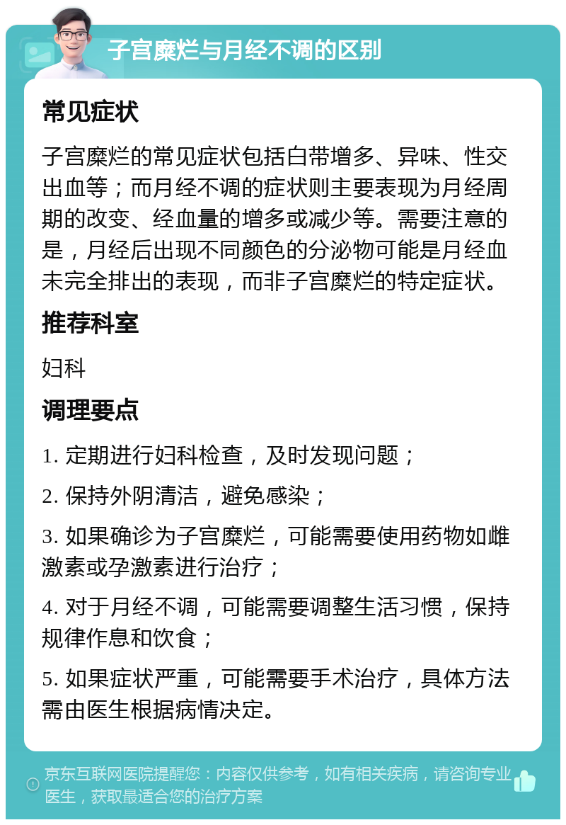 子宫糜烂与月经不调的区别 常见症状 子宫糜烂的常见症状包括白带增多、异味、性交出血等；而月经不调的症状则主要表现为月经周期的改变、经血量的增多或减少等。需要注意的是，月经后出现不同颜色的分泌物可能是月经血未完全排出的表现，而非子宫糜烂的特定症状。 推荐科室 妇科 调理要点 1. 定期进行妇科检查，及时发现问题； 2. 保持外阴清洁，避免感染； 3. 如果确诊为子宫糜烂，可能需要使用药物如雌激素或孕激素进行治疗； 4. 对于月经不调，可能需要调整生活习惯，保持规律作息和饮食； 5. 如果症状严重，可能需要手术治疗，具体方法需由医生根据病情决定。