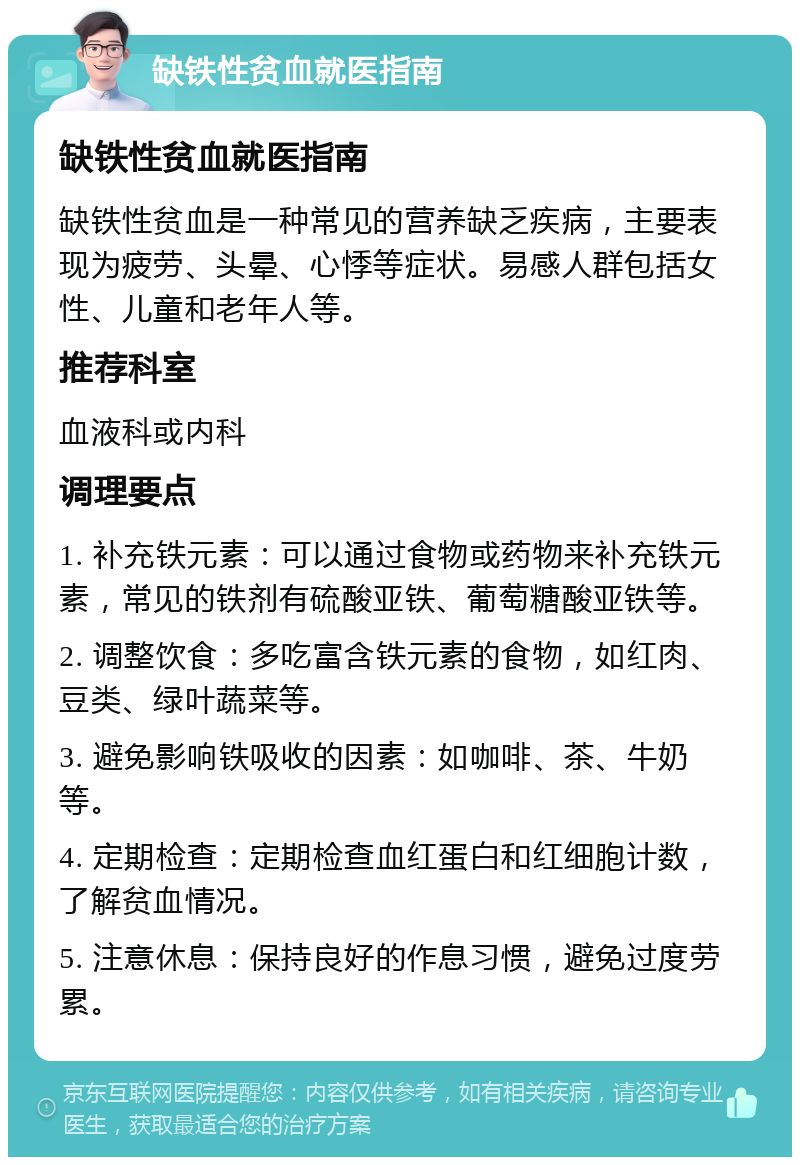 缺铁性贫血就医指南 缺铁性贫血就医指南 缺铁性贫血是一种常见的营养缺乏疾病，主要表现为疲劳、头晕、心悸等症状。易感人群包括女性、儿童和老年人等。 推荐科室 血液科或内科 调理要点 1. 补充铁元素：可以通过食物或药物来补充铁元素，常见的铁剂有硫酸亚铁、葡萄糖酸亚铁等。 2. 调整饮食：多吃富含铁元素的食物，如红肉、豆类、绿叶蔬菜等。 3. 避免影响铁吸收的因素：如咖啡、茶、牛奶等。 4. 定期检查：定期检查血红蛋白和红细胞计数，了解贫血情况。 5. 注意休息：保持良好的作息习惯，避免过度劳累。