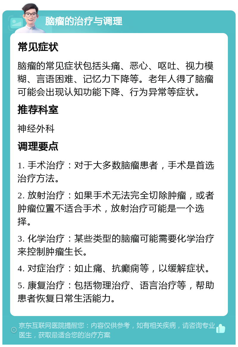 脑瘤的治疗与调理 常见症状 脑瘤的常见症状包括头痛、恶心、呕吐、视力模糊、言语困难、记忆力下降等。老年人得了脑瘤可能会出现认知功能下降、行为异常等症状。 推荐科室 神经外科 调理要点 1. 手术治疗：对于大多数脑瘤患者，手术是首选治疗方法。 2. 放射治疗：如果手术无法完全切除肿瘤，或者肿瘤位置不适合手术，放射治疗可能是一个选择。 3. 化学治疗：某些类型的脑瘤可能需要化学治疗来控制肿瘤生长。 4. 对症治疗：如止痛、抗癫痫等，以缓解症状。 5. 康复治疗：包括物理治疗、语言治疗等，帮助患者恢复日常生活能力。