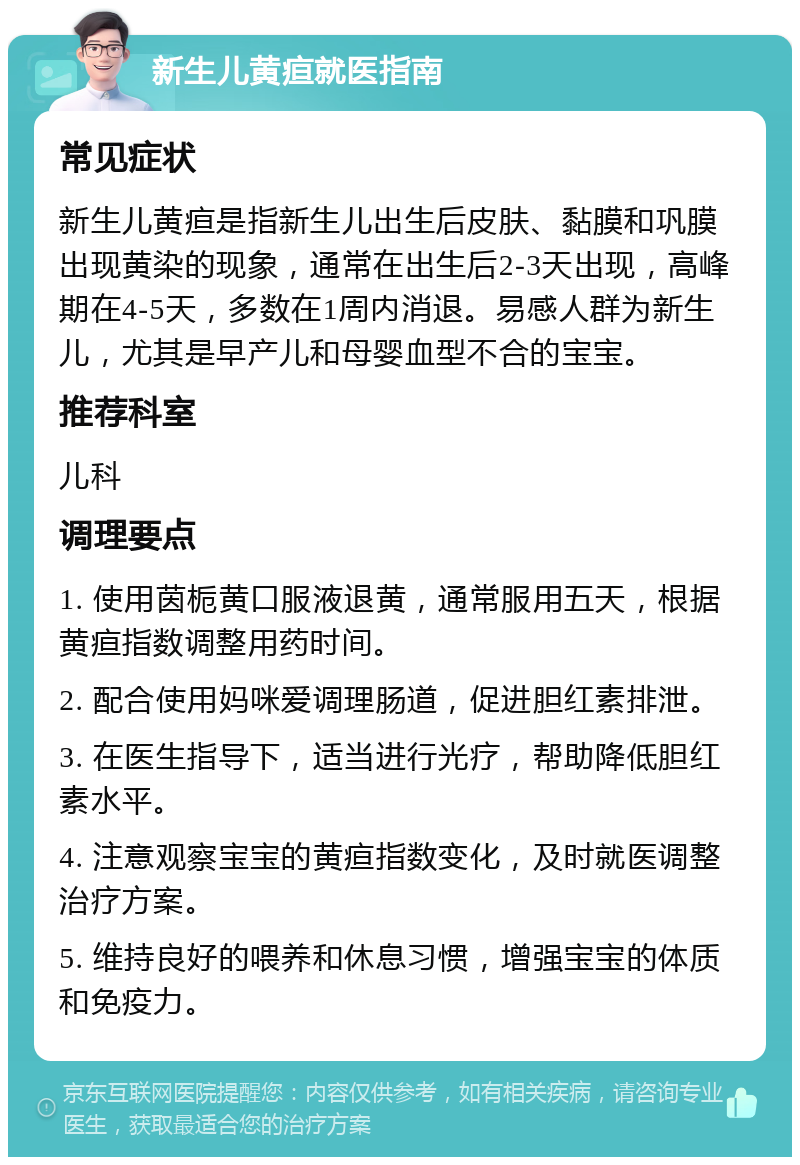 新生儿黄疸就医指南 常见症状 新生儿黄疸是指新生儿出生后皮肤、黏膜和巩膜出现黄染的现象，通常在出生后2-3天出现，高峰期在4-5天，多数在1周内消退。易感人群为新生儿，尤其是早产儿和母婴血型不合的宝宝。 推荐科室 儿科 调理要点 1. 使用茵栀黄口服液退黄，通常服用五天，根据黄疸指数调整用药时间。 2. 配合使用妈咪爱调理肠道，促进胆红素排泄。 3. 在医生指导下，适当进行光疗，帮助降低胆红素水平。 4. 注意观察宝宝的黄疸指数变化，及时就医调整治疗方案。 5. 维持良好的喂养和休息习惯，增强宝宝的体质和免疫力。