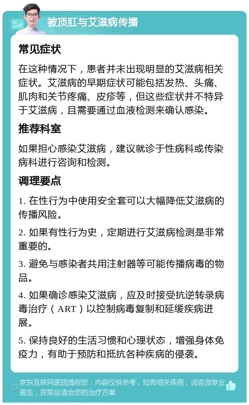 被顶肛与艾滋病传播 常见症状 在这种情况下，患者并未出现明显的艾滋病相关症状。艾滋病的早期症状可能包括发热、头痛、肌肉和关节疼痛、皮疹等，但这些症状并不特异于艾滋病，且需要通过血液检测来确认感染。 推荐科室 如果担心感染艾滋病，建议就诊于性病科或传染病科进行咨询和检测。 调理要点 1. 在性行为中使用安全套可以大幅降低艾滋病的传播风险。 2. 如果有性行为史，定期进行艾滋病检测是非常重要的。 3. 避免与感染者共用注射器等可能传播病毒的物品。 4. 如果确诊感染艾滋病，应及时接受抗逆转录病毒治疗（ART）以控制病毒复制和延缓疾病进展。 5. 保持良好的生活习惯和心理状态，增强身体免疫力，有助于预防和抵抗各种疾病的侵袭。