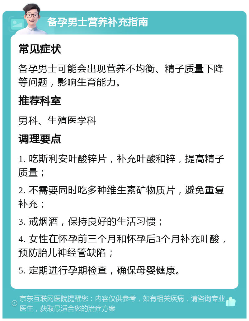 备孕男士营养补充指南 常见症状 备孕男士可能会出现营养不均衡、精子质量下降等问题，影响生育能力。 推荐科室 男科、生殖医学科 调理要点 1. 吃斯利安叶酸锌片，补充叶酸和锌，提高精子质量； 2. 不需要同时吃多种维生素矿物质片，避免重复补充； 3. 戒烟酒，保持良好的生活习惯； 4. 女性在怀孕前三个月和怀孕后3个月补充叶酸，预防胎儿神经管缺陷； 5. 定期进行孕期检查，确保母婴健康。