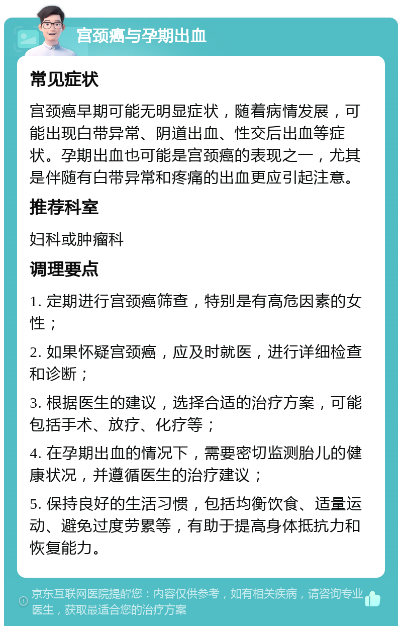 宫颈癌与孕期出血 常见症状 宫颈癌早期可能无明显症状，随着病情发展，可能出现白带异常、阴道出血、性交后出血等症状。孕期出血也可能是宫颈癌的表现之一，尤其是伴随有白带异常和疼痛的出血更应引起注意。 推荐科室 妇科或肿瘤科 调理要点 1. 定期进行宫颈癌筛查，特别是有高危因素的女性； 2. 如果怀疑宫颈癌，应及时就医，进行详细检查和诊断； 3. 根据医生的建议，选择合适的治疗方案，可能包括手术、放疗、化疗等； 4. 在孕期出血的情况下，需要密切监测胎儿的健康状况，并遵循医生的治疗建议； 5. 保持良好的生活习惯，包括均衡饮食、适量运动、避免过度劳累等，有助于提高身体抵抗力和恢复能力。