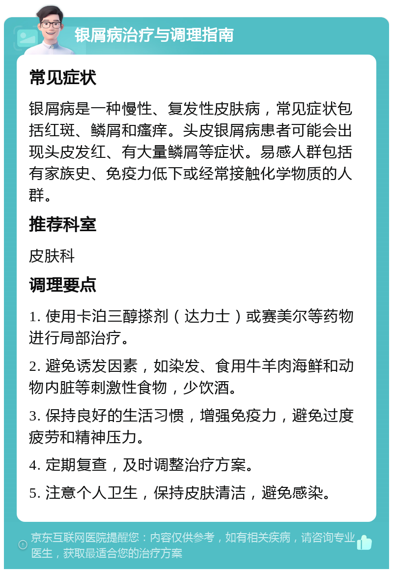 银屑病治疗与调理指南 常见症状 银屑病是一种慢性、复发性皮肤病，常见症状包括红斑、鳞屑和瘙痒。头皮银屑病患者可能会出现头皮发红、有大量鳞屑等症状。易感人群包括有家族史、免疫力低下或经常接触化学物质的人群。 推荐科室 皮肤科 调理要点 1. 使用卡泊三醇搽剂（达力士）或赛美尔等药物进行局部治疗。 2. 避免诱发因素，如染发、食用牛羊肉海鲜和动物内脏等刺激性食物，少饮酒。 3. 保持良好的生活习惯，增强免疫力，避免过度疲劳和精神压力。 4. 定期复查，及时调整治疗方案。 5. 注意个人卫生，保持皮肤清洁，避免感染。