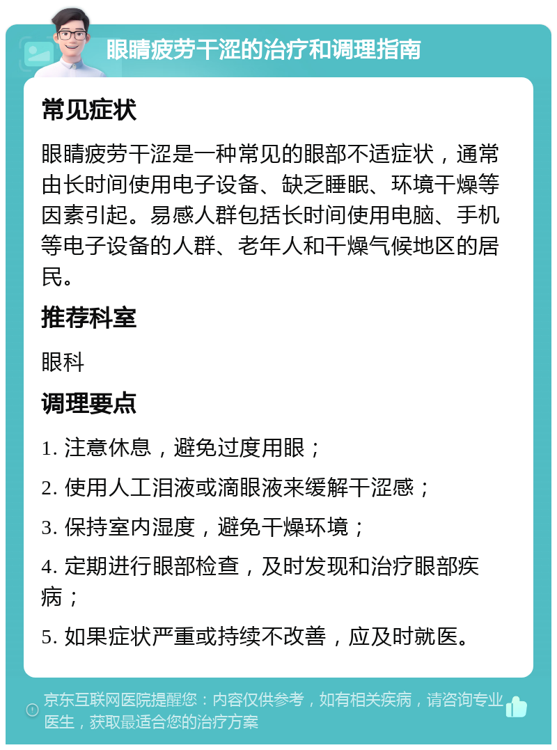 眼睛疲劳干涩的治疗和调理指南 常见症状 眼睛疲劳干涩是一种常见的眼部不适症状，通常由长时间使用电子设备、缺乏睡眠、环境干燥等因素引起。易感人群包括长时间使用电脑、手机等电子设备的人群、老年人和干燥气候地区的居民。 推荐科室 眼科 调理要点 1. 注意休息，避免过度用眼； 2. 使用人工泪液或滴眼液来缓解干涩感； 3. 保持室内湿度，避免干燥环境； 4. 定期进行眼部检查，及时发现和治疗眼部疾病； 5. 如果症状严重或持续不改善，应及时就医。