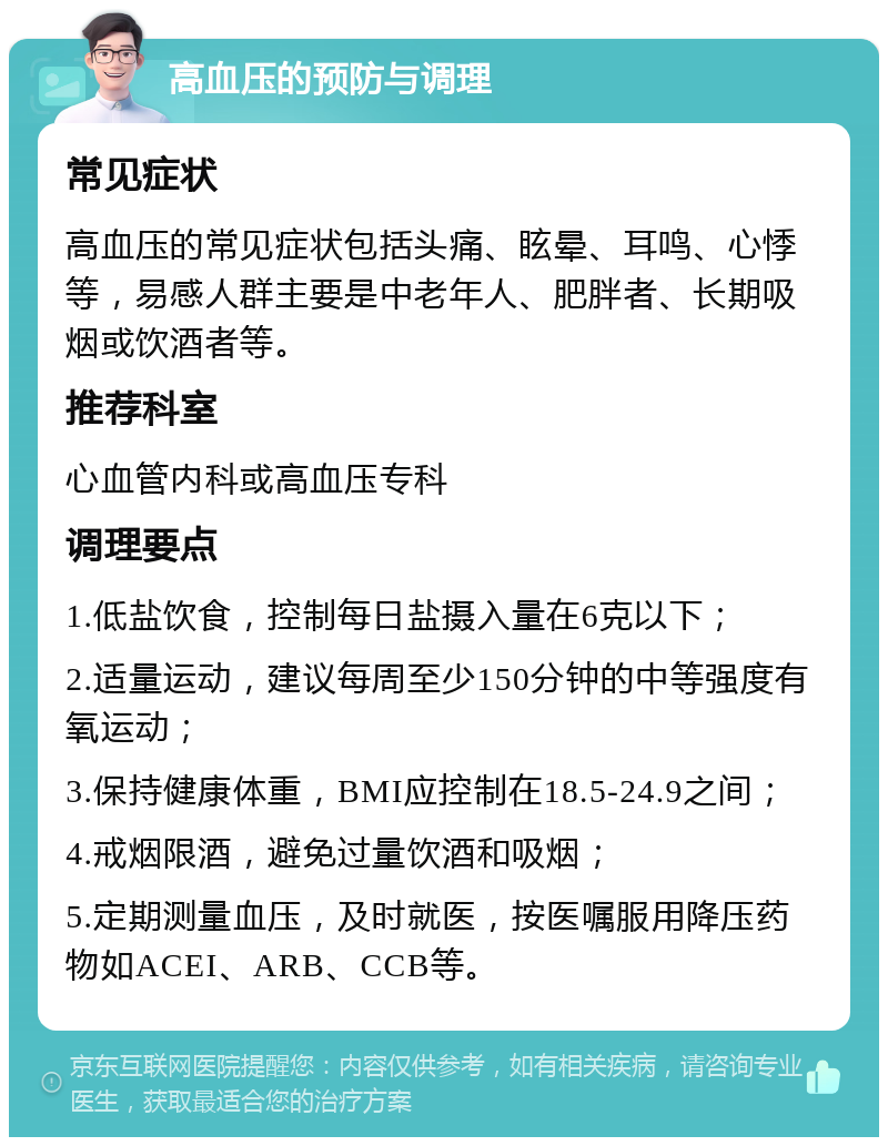 高血压的预防与调理 常见症状 高血压的常见症状包括头痛、眩晕、耳鸣、心悸等，易感人群主要是中老年人、肥胖者、长期吸烟或饮酒者等。 推荐科室 心血管内科或高血压专科 调理要点 1.低盐饮食，控制每日盐摄入量在6克以下； 2.适量运动，建议每周至少150分钟的中等强度有氧运动； 3.保持健康体重，BMI应控制在18.5-24.9之间； 4.戒烟限酒，避免过量饮酒和吸烟； 5.定期测量血压，及时就医，按医嘱服用降压药物如ACEI、ARB、CCB等。