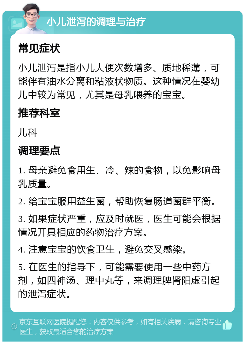 小儿泄泻的调理与治疗 常见症状 小儿泄泻是指小儿大便次数增多、质地稀薄，可能伴有油水分离和粘液状物质。这种情况在婴幼儿中较为常见，尤其是母乳喂养的宝宝。 推荐科室 儿科 调理要点 1. 母亲避免食用生、冷、辣的食物，以免影响母乳质量。 2. 给宝宝服用益生菌，帮助恢复肠道菌群平衡。 3. 如果症状严重，应及时就医，医生可能会根据情况开具相应的药物治疗方案。 4. 注意宝宝的饮食卫生，避免交叉感染。 5. 在医生的指导下，可能需要使用一些中药方剂，如四神汤、理中丸等，来调理脾肾阳虚引起的泄泻症状。