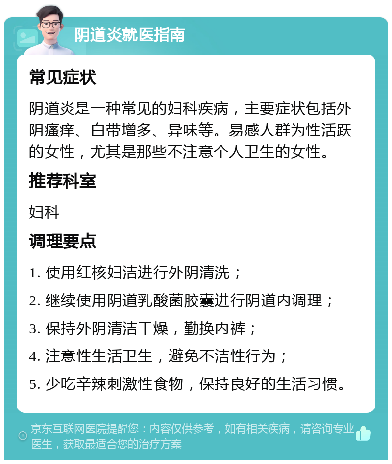 阴道炎就医指南 常见症状 阴道炎是一种常见的妇科疾病，主要症状包括外阴瘙痒、白带增多、异味等。易感人群为性活跃的女性，尤其是那些不注意个人卫生的女性。 推荐科室 妇科 调理要点 1. 使用红核妇洁进行外阴清洗； 2. 继续使用阴道乳酸菌胶囊进行阴道内调理； 3. 保持外阴清洁干燥，勤换内裤； 4. 注意性生活卫生，避免不洁性行为； 5. 少吃辛辣刺激性食物，保持良好的生活习惯。