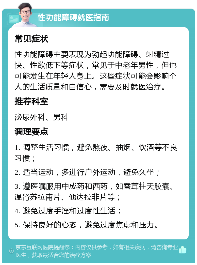 性功能障碍就医指南 常见症状 性功能障碍主要表现为勃起功能障碍、射精过快、性欲低下等症状，常见于中老年男性，但也可能发生在年轻人身上。这些症状可能会影响个人的生活质量和自信心，需要及时就医治疗。 推荐科室 泌尿外科、男科 调理要点 1. 调整生活习惯，避免熬夜、抽烟、饮酒等不良习惯； 2. 适当运动，多进行户外运动，避免久坐； 3. 遵医嘱服用中成药和西药，如蚕茸柱天胶囊、温肾苏拉甫片、他达拉非片等； 4. 避免过度手淫和过度性生活； 5. 保持良好的心态，避免过度焦虑和压力。