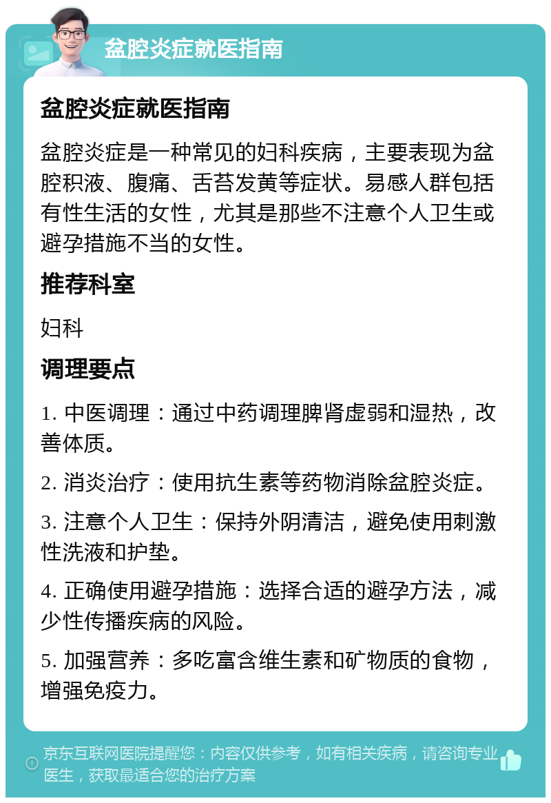 盆腔炎症就医指南 盆腔炎症就医指南 盆腔炎症是一种常见的妇科疾病，主要表现为盆腔积液、腹痛、舌苔发黄等症状。易感人群包括有性生活的女性，尤其是那些不注意个人卫生或避孕措施不当的女性。 推荐科室 妇科 调理要点 1. 中医调理：通过中药调理脾肾虚弱和湿热，改善体质。 2. 消炎治疗：使用抗生素等药物消除盆腔炎症。 3. 注意个人卫生：保持外阴清洁，避免使用刺激性洗液和护垫。 4. 正确使用避孕措施：选择合适的避孕方法，减少性传播疾病的风险。 5. 加强营养：多吃富含维生素和矿物质的食物，增强免疫力。