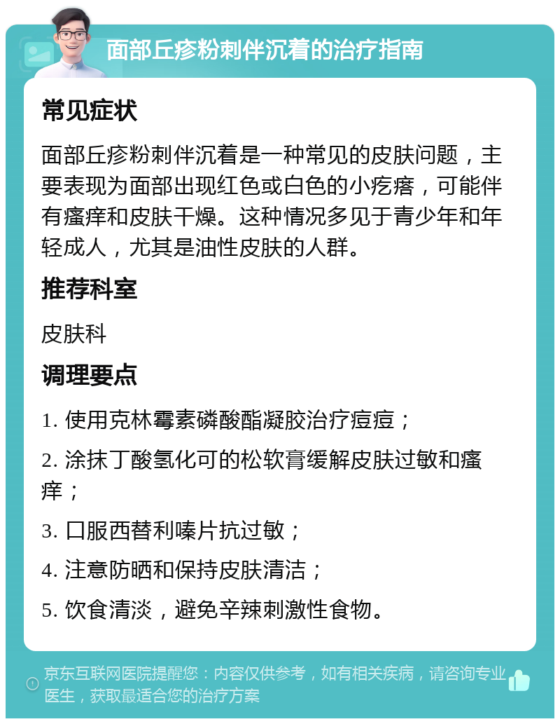 面部丘疹粉刺伴沉着的治疗指南 常见症状 面部丘疹粉刺伴沉着是一种常见的皮肤问题，主要表现为面部出现红色或白色的小疙瘩，可能伴有瘙痒和皮肤干燥。这种情况多见于青少年和年轻成人，尤其是油性皮肤的人群。 推荐科室 皮肤科 调理要点 1. 使用克林霉素磷酸酯凝胶治疗痘痘； 2. 涂抹丁酸氢化可的松软膏缓解皮肤过敏和瘙痒； 3. 口服西替利嗪片抗过敏； 4. 注意防晒和保持皮肤清洁； 5. 饮食清淡，避免辛辣刺激性食物。