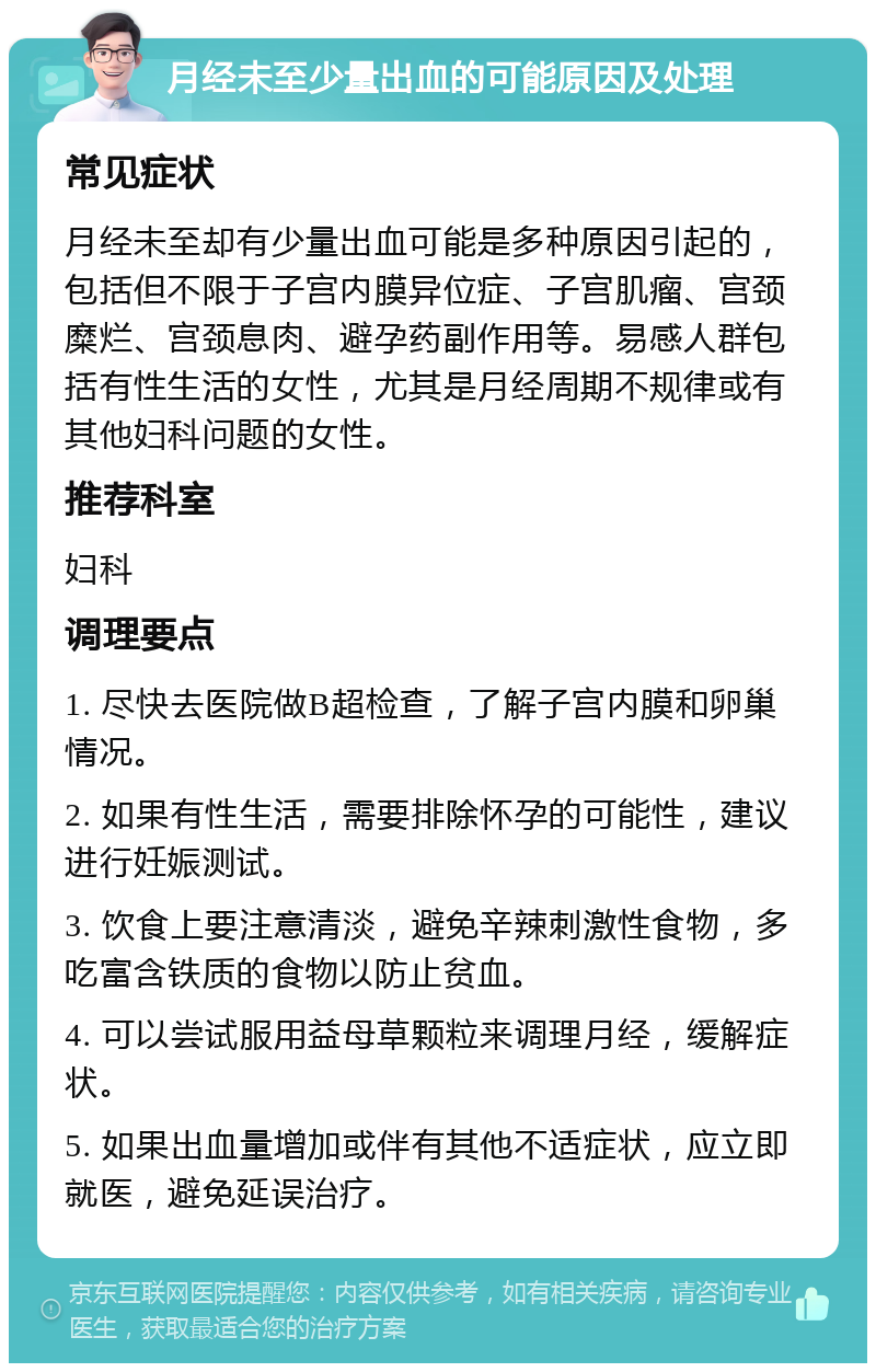 月经未至少量出血的可能原因及处理 常见症状 月经未至却有少量出血可能是多种原因引起的，包括但不限于子宫内膜异位症、子宫肌瘤、宫颈糜烂、宫颈息肉、避孕药副作用等。易感人群包括有性生活的女性，尤其是月经周期不规律或有其他妇科问题的女性。 推荐科室 妇科 调理要点 1. 尽快去医院做B超检查，了解子宫内膜和卵巢情况。 2. 如果有性生活，需要排除怀孕的可能性，建议进行妊娠测试。 3. 饮食上要注意清淡，避免辛辣刺激性食物，多吃富含铁质的食物以防止贫血。 4. 可以尝试服用益母草颗粒来调理月经，缓解症状。 5. 如果出血量增加或伴有其他不适症状，应立即就医，避免延误治疗。