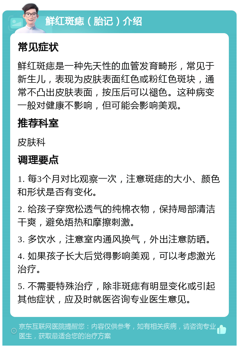 鲜红斑痣（胎记）介绍 常见症状 鲜红斑痣是一种先天性的血管发育畸形，常见于新生儿，表现为皮肤表面红色或粉红色斑块，通常不凸出皮肤表面，按压后可以褪色。这种病变一般对健康不影响，但可能会影响美观。 推荐科室 皮肤科 调理要点 1. 每3个月对比观察一次，注意斑痣的大小、颜色和形状是否有变化。 2. 给孩子穿宽松透气的纯棉衣物，保持局部清洁干爽，避免焐热和摩擦刺激。 3. 多饮水，注意室内通风换气，外出注意防晒。 4. 如果孩子长大后觉得影响美观，可以考虑激光治疗。 5. 不需要特殊治疗，除非斑痣有明显变化或引起其他症状，应及时就医咨询专业医生意见。