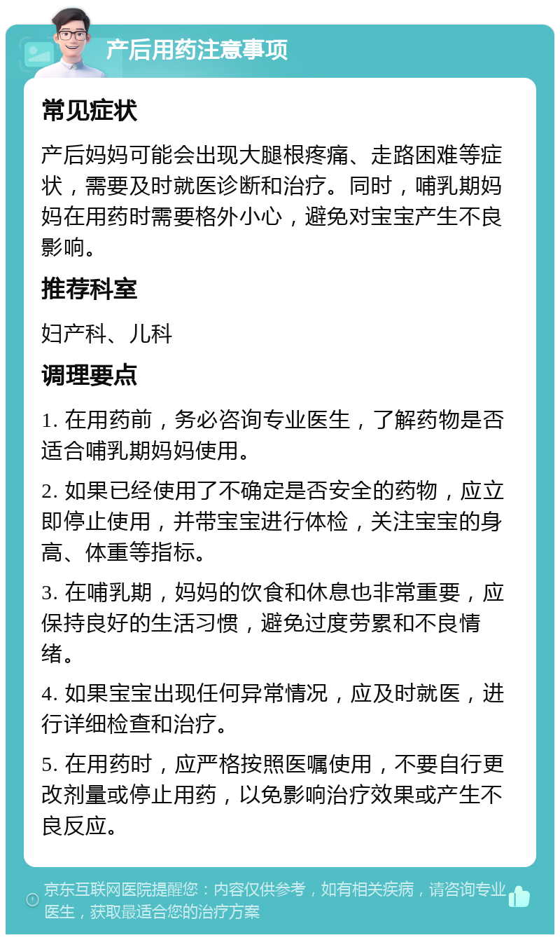 产后用药注意事项 常见症状 产后妈妈可能会出现大腿根疼痛、走路困难等症状，需要及时就医诊断和治疗。同时，哺乳期妈妈在用药时需要格外小心，避免对宝宝产生不良影响。 推荐科室 妇产科、儿科 调理要点 1. 在用药前，务必咨询专业医生，了解药物是否适合哺乳期妈妈使用。 2. 如果已经使用了不确定是否安全的药物，应立即停止使用，并带宝宝进行体检，关注宝宝的身高、体重等指标。 3. 在哺乳期，妈妈的饮食和休息也非常重要，应保持良好的生活习惯，避免过度劳累和不良情绪。 4. 如果宝宝出现任何异常情况，应及时就医，进行详细检查和治疗。 5. 在用药时，应严格按照医嘱使用，不要自行更改剂量或停止用药，以免影响治疗效果或产生不良反应。