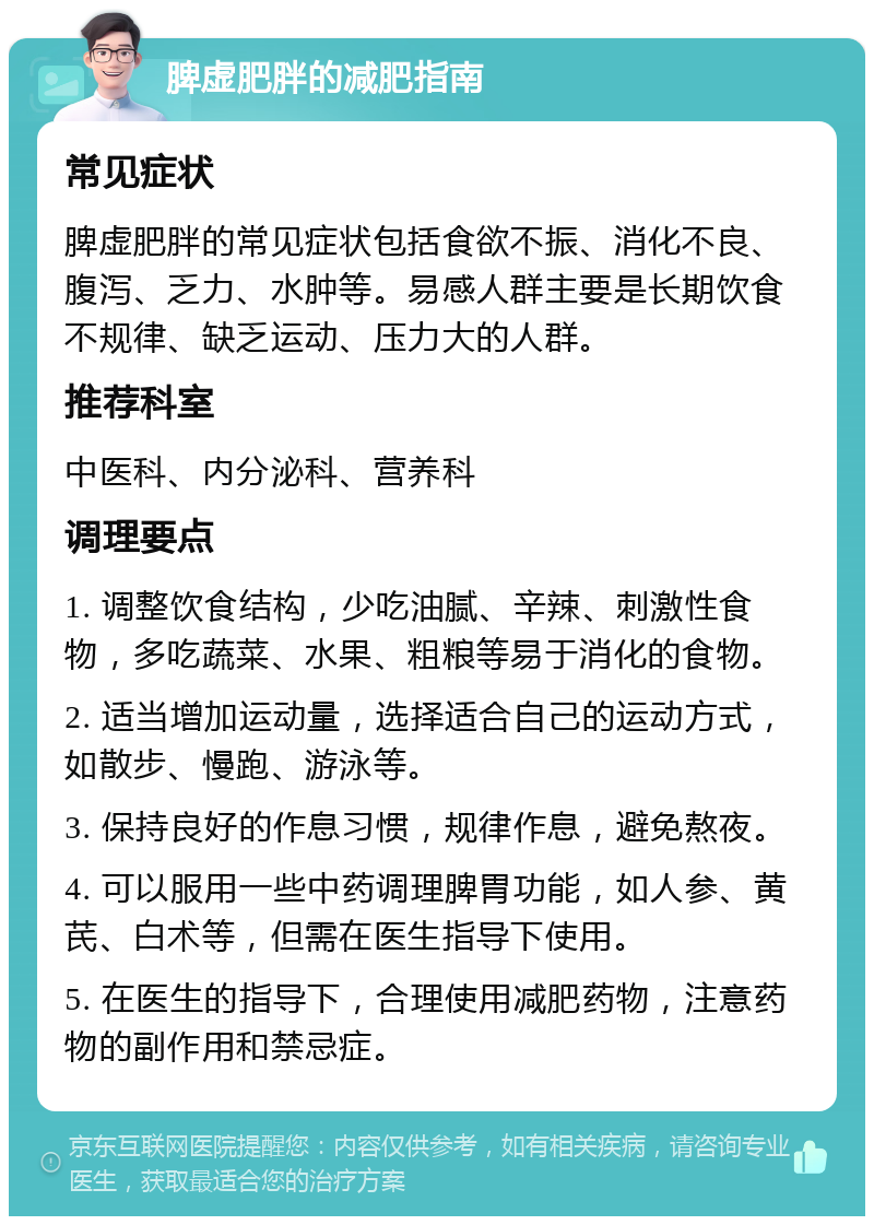 脾虚肥胖的减肥指南 常见症状 脾虚肥胖的常见症状包括食欲不振、消化不良、腹泻、乏力、水肿等。易感人群主要是长期饮食不规律、缺乏运动、压力大的人群。 推荐科室 中医科、内分泌科、营养科 调理要点 1. 调整饮食结构，少吃油腻、辛辣、刺激性食物，多吃蔬菜、水果、粗粮等易于消化的食物。 2. 适当增加运动量，选择适合自己的运动方式，如散步、慢跑、游泳等。 3. 保持良好的作息习惯，规律作息，避免熬夜。 4. 可以服用一些中药调理脾胃功能，如人参、黄芪、白术等，但需在医生指导下使用。 5. 在医生的指导下，合理使用减肥药物，注意药物的副作用和禁忌症。