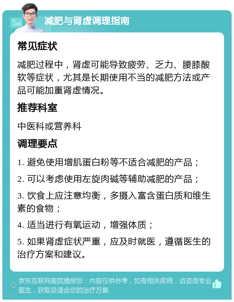 减肥与肾虚调理指南 常见症状 减肥过程中，肾虚可能导致疲劳、乏力、腰膝酸软等症状，尤其是长期使用不当的减肥方法或产品可能加重肾虚情况。 推荐科室 中医科或营养科 调理要点 1. 避免使用增肌蛋白粉等不适合减肥的产品； 2. 可以考虑使用左旋肉碱等辅助减肥的产品； 3. 饮食上应注意均衡，多摄入富含蛋白质和维生素的食物； 4. 适当进行有氧运动，增强体质； 5. 如果肾虚症状严重，应及时就医，遵循医生的治疗方案和建议。