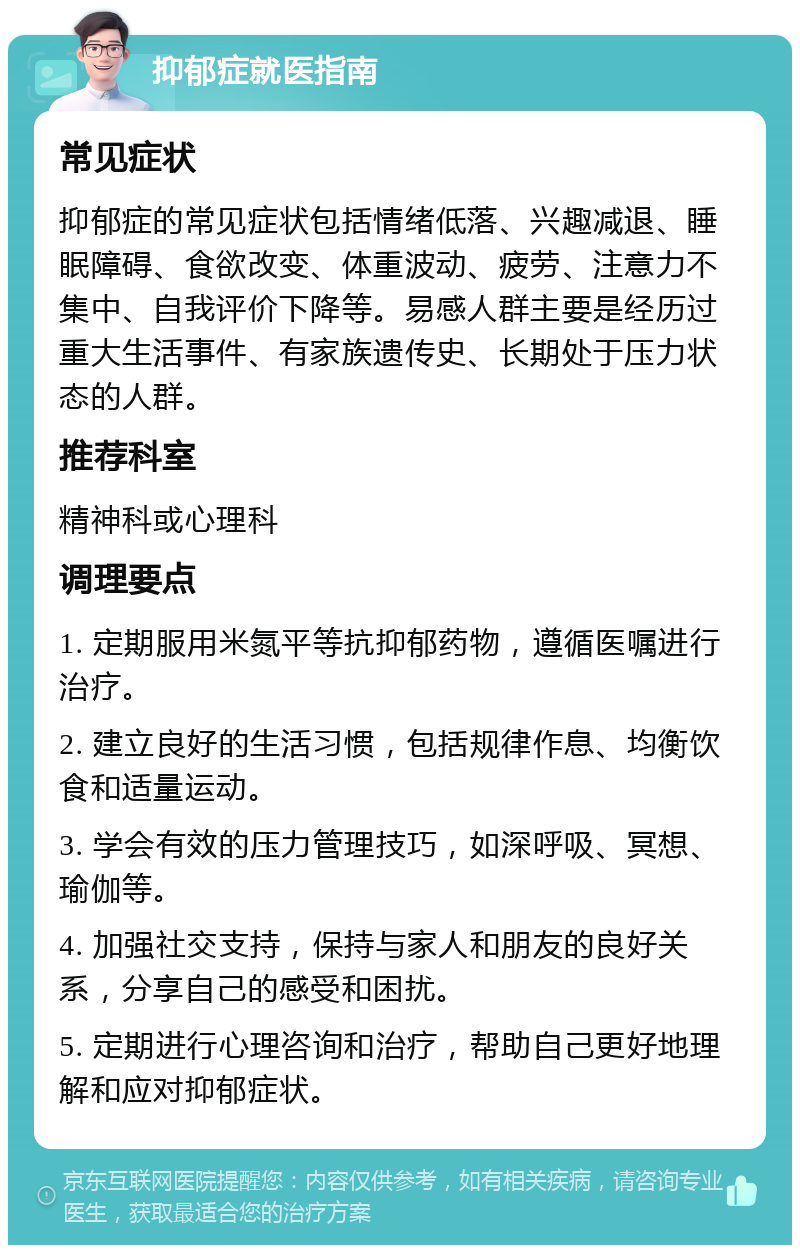 抑郁症就医指南 常见症状 抑郁症的常见症状包括情绪低落、兴趣减退、睡眠障碍、食欲改变、体重波动、疲劳、注意力不集中、自我评价下降等。易感人群主要是经历过重大生活事件、有家族遗传史、长期处于压力状态的人群。 推荐科室 精神科或心理科 调理要点 1. 定期服用米氮平等抗抑郁药物，遵循医嘱进行治疗。 2. 建立良好的生活习惯，包括规律作息、均衡饮食和适量运动。 3. 学会有效的压力管理技巧，如深呼吸、冥想、瑜伽等。 4. 加强社交支持，保持与家人和朋友的良好关系，分享自己的感受和困扰。 5. 定期进行心理咨询和治疗，帮助自己更好地理解和应对抑郁症状。