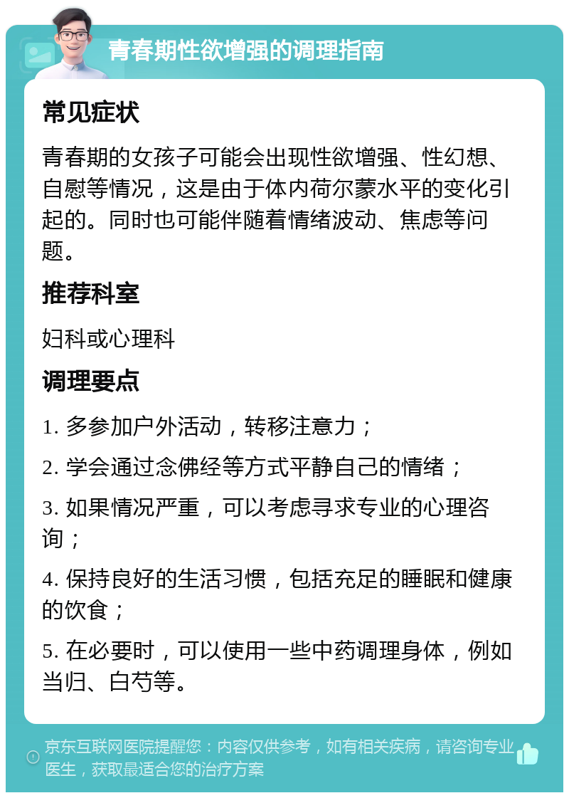 青春期性欲增强的调理指南 常见症状 青春期的女孩子可能会出现性欲增强、性幻想、自慰等情况，这是由于体内荷尔蒙水平的变化引起的。同时也可能伴随着情绪波动、焦虑等问题。 推荐科室 妇科或心理科 调理要点 1. 多参加户外活动，转移注意力； 2. 学会通过念佛经等方式平静自己的情绪； 3. 如果情况严重，可以考虑寻求专业的心理咨询； 4. 保持良好的生活习惯，包括充足的睡眠和健康的饮食； 5. 在必要时，可以使用一些中药调理身体，例如当归、白芍等。