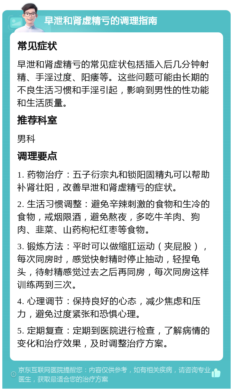 早泄和肾虚精亏的调理指南 常见症状 早泄和肾虚精亏的常见症状包括插入后几分钟射精、手淫过度、阳痿等。这些问题可能由长期的不良生活习惯和手淫引起，影响到男性的性功能和生活质量。 推荐科室 男科 调理要点 1. 药物治疗：五子衍宗丸和锁阳固精丸可以帮助补肾壮阳，改善早泄和肾虚精亏的症状。 2. 生活习惯调整：避免辛辣刺激的食物和生冷的食物，戒烟限酒，避免熬夜，多吃牛羊肉、狗肉、韭菜、山药枸杞红枣等食物。 3. 锻炼方法：平时可以做缩肛运动（夹屁股），每次同房时，感觉快射精时停止抽动，轻捏龟头，待射精感觉过去之后再同房，每次同房这样训练两到三次。 4. 心理调节：保持良好的心态，减少焦虑和压力，避免过度紧张和恐惧心理。 5. 定期复查：定期到医院进行检查，了解病情的变化和治疗效果，及时调整治疗方案。