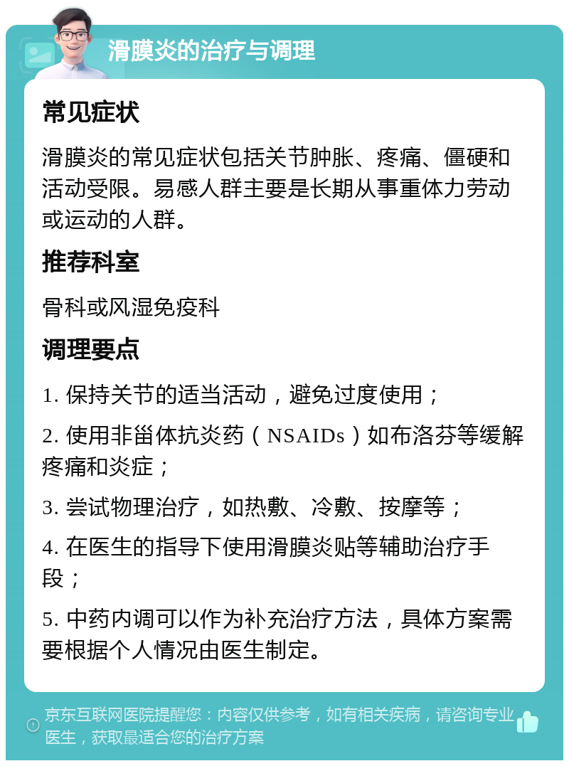 滑膜炎的治疗与调理 常见症状 滑膜炎的常见症状包括关节肿胀、疼痛、僵硬和活动受限。易感人群主要是长期从事重体力劳动或运动的人群。 推荐科室 骨科或风湿免疫科 调理要点 1. 保持关节的适当活动，避免过度使用； 2. 使用非甾体抗炎药（NSAIDs）如布洛芬等缓解疼痛和炎症； 3. 尝试物理治疗，如热敷、冷敷、按摩等； 4. 在医生的指导下使用滑膜炎贴等辅助治疗手段； 5. 中药内调可以作为补充治疗方法，具体方案需要根据个人情况由医生制定。