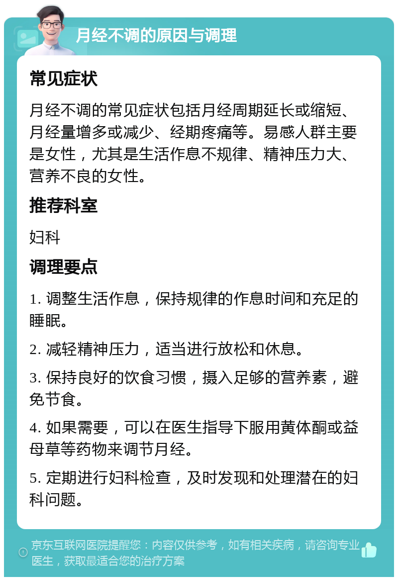 月经不调的原因与调理 常见症状 月经不调的常见症状包括月经周期延长或缩短、月经量增多或减少、经期疼痛等。易感人群主要是女性，尤其是生活作息不规律、精神压力大、营养不良的女性。 推荐科室 妇科 调理要点 1. 调整生活作息，保持规律的作息时间和充足的睡眠。 2. 减轻精神压力，适当进行放松和休息。 3. 保持良好的饮食习惯，摄入足够的营养素，避免节食。 4. 如果需要，可以在医生指导下服用黄体酮或益母草等药物来调节月经。 5. 定期进行妇科检查，及时发现和处理潜在的妇科问题。