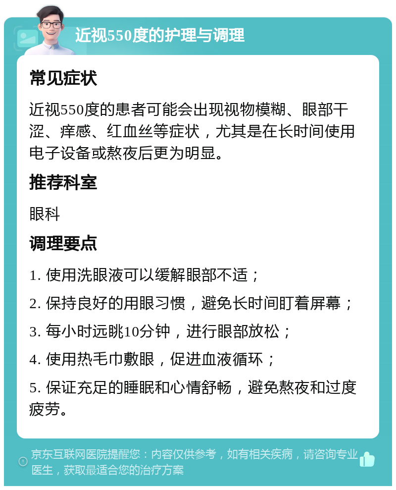 近视550度的护理与调理 常见症状 近视550度的患者可能会出现视物模糊、眼部干涩、痒感、红血丝等症状，尤其是在长时间使用电子设备或熬夜后更为明显。 推荐科室 眼科 调理要点 1. 使用洗眼液可以缓解眼部不适； 2. 保持良好的用眼习惯，避免长时间盯着屏幕； 3. 每小时远眺10分钟，进行眼部放松； 4. 使用热毛巾敷眼，促进血液循环； 5. 保证充足的睡眠和心情舒畅，避免熬夜和过度疲劳。